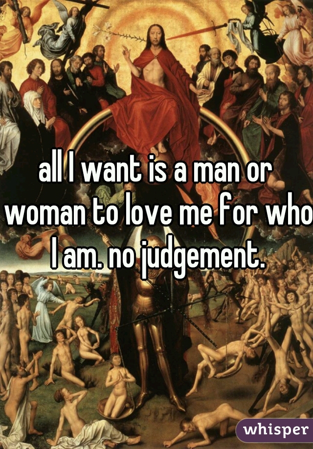 all I want is a man or woman to love me for who I am. no judgement.