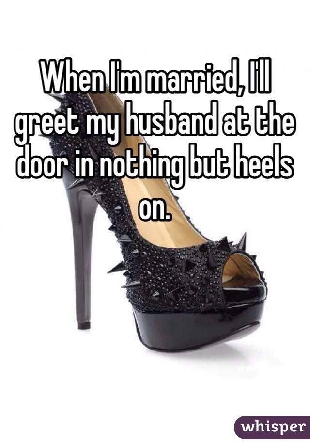 When I'm married, I'll greet my husband at the door in nothing but heels on. 