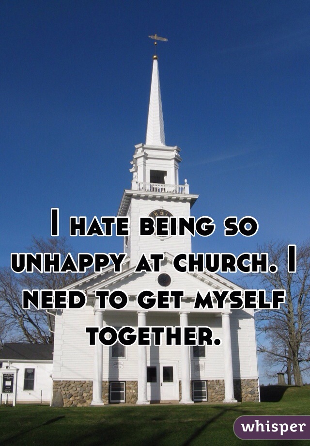 I hate being so unhappy at church. I need to get myself together. 
