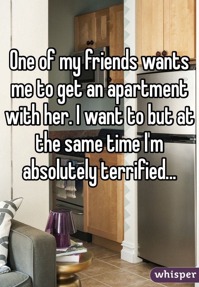 One of my friends wants me to get an apartment with her. I want to but at the same time I'm absolutely terrified...