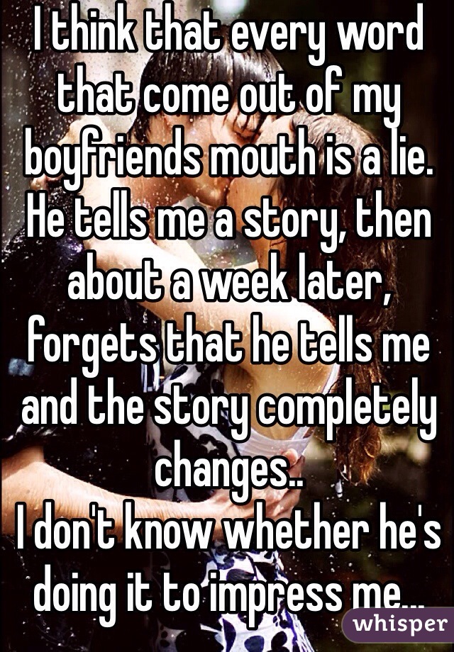 I think that every word that come out of my boyfriends mouth is a lie. He tells me a story, then about a week later, forgets that he tells me and the story completely changes.. 
I don't know whether he's doing it to impress me... Or..? 