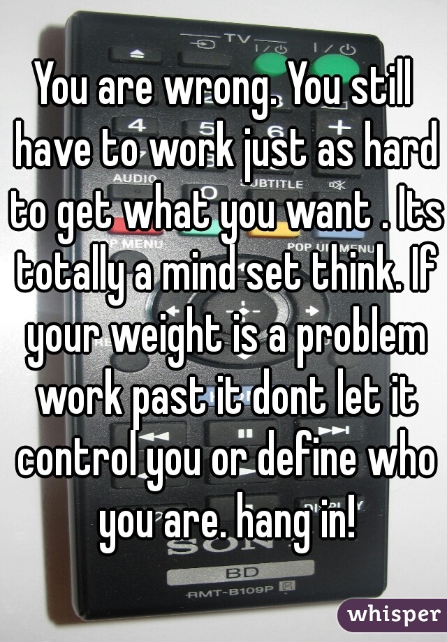 You are wrong. You still have to work just as hard to get what you want . Its totally a mind set think. If your weight is a problem work past it dont let it control you or define who you are. hang in!