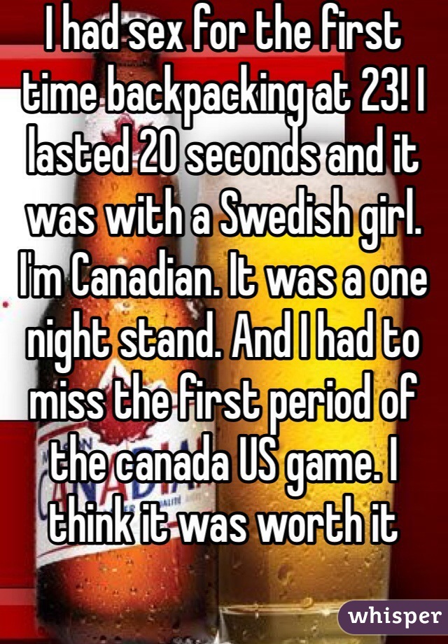 I had sex for the first time backpacking at 23! I lasted 20 seconds and it was with a Swedish girl. I'm Canadian. It was a one night stand. And I had to miss the first period of the canada US game. I think it was worth it
