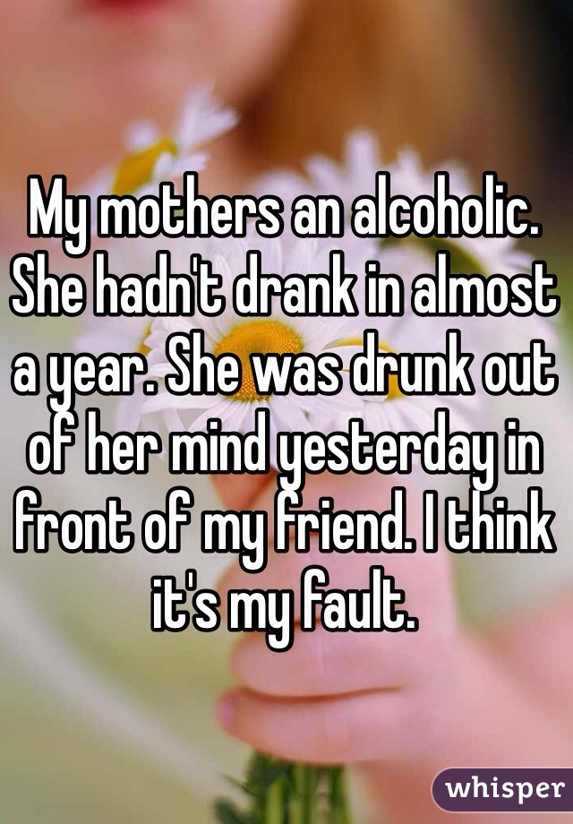 My mothers an alcoholic. She hadn't drank in almost a year. She was drunk out of her mind yesterday in front of my friend. I think it's my fault.