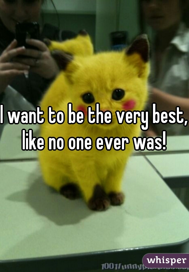 I want to be the very best, like no one ever was! 