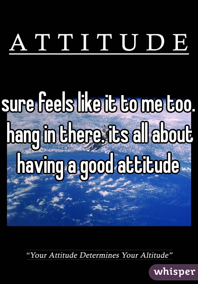 sure feels like it to me too. hang in there. its all about having a good attitude 