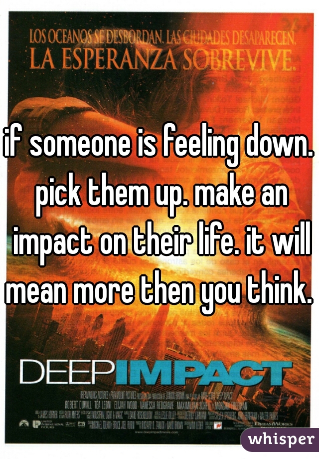 if someone is feeling down. pick them up. make an impact on their life. it will mean more then you think. 