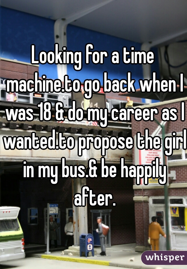 Looking for a time machine.to go back when I was 18 & do my career as I wanted.to propose the girl in my bus.& be happily after.