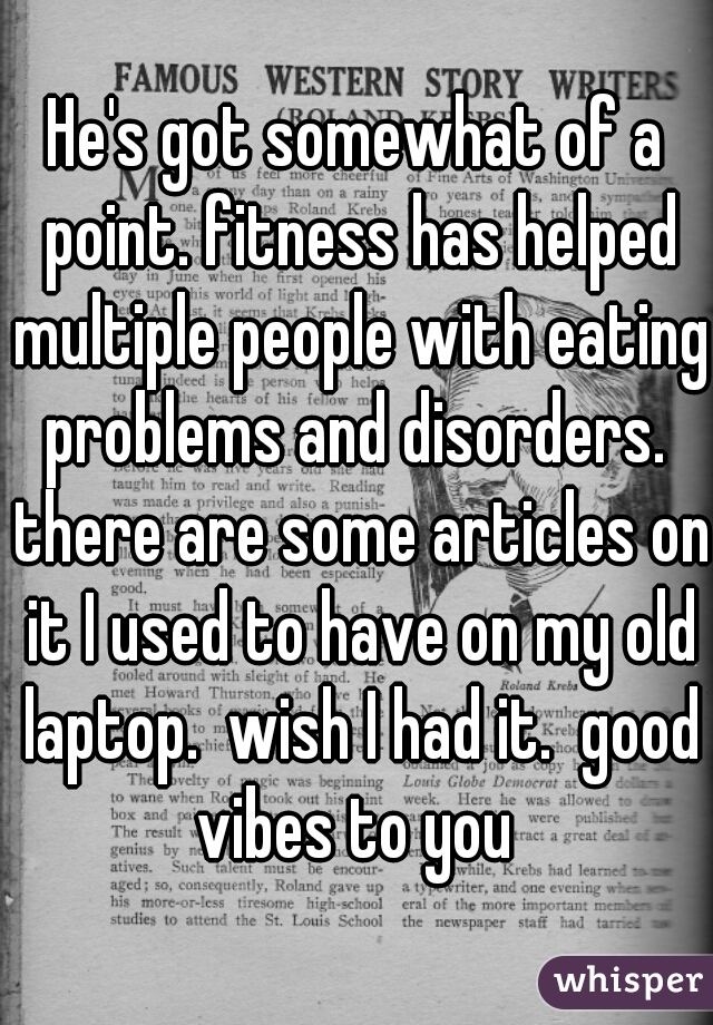 He's got somewhat of a point. fitness has helped multiple people with eating problems and disorders.  there are some articles on it I used to have on my old laptop.  wish I had it.  good vibes to you 