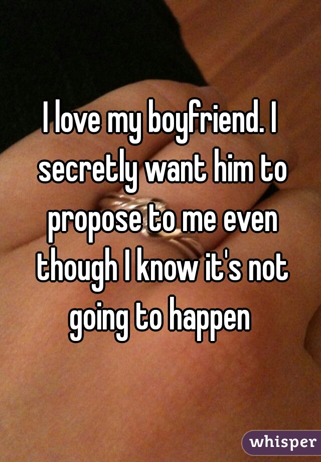 I love my boyfriend. I secretly want him to propose to me even though I know it's not going to happen 