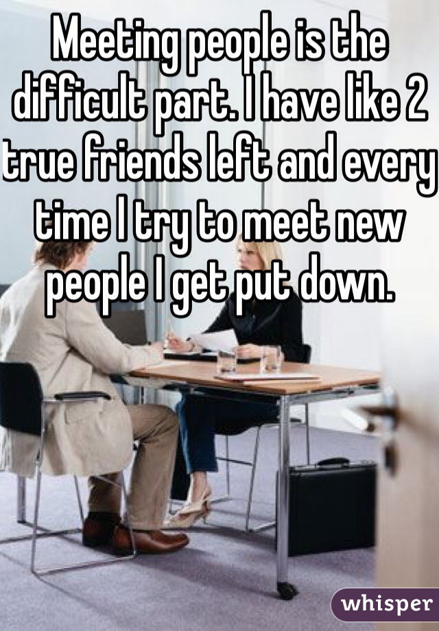 Meeting people is the difficult part. I have like 2 true friends left and every time I try to meet new people I get put down.