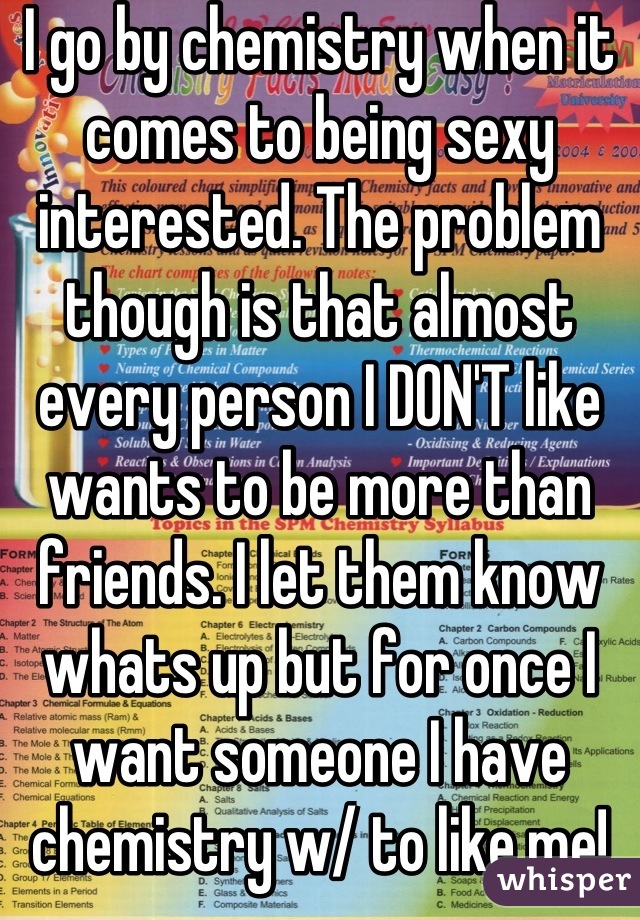 I go by chemistry when it comes to being sexy interested. The problem though is that almost every person I DON'T like wants to be more than friends. I let them know whats up but for once I want someone I have chemistry w/ to like me!