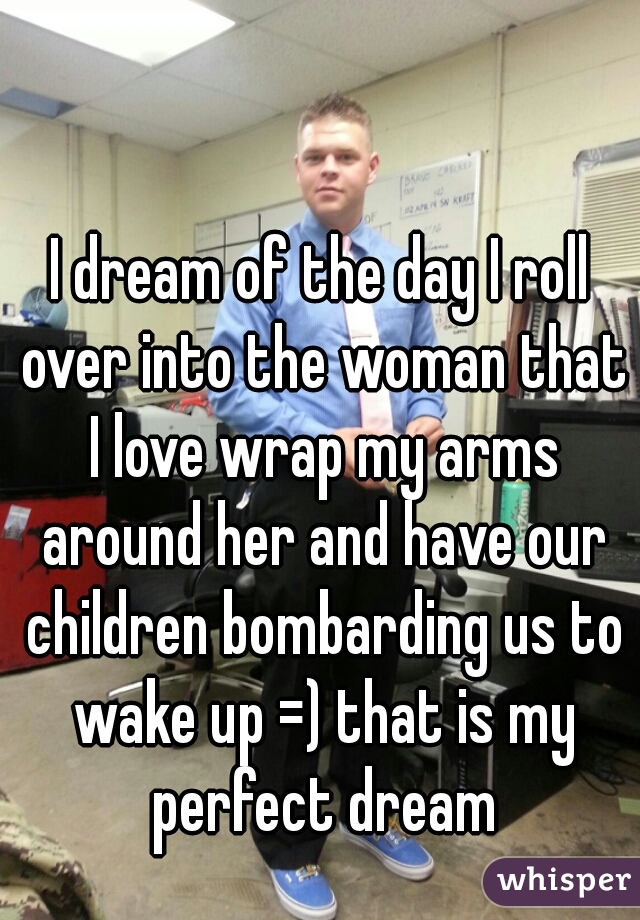 I dream of the day I roll over into the woman that I love wrap my arms around her and have our children bombarding us to wake up =) that is my perfect dream