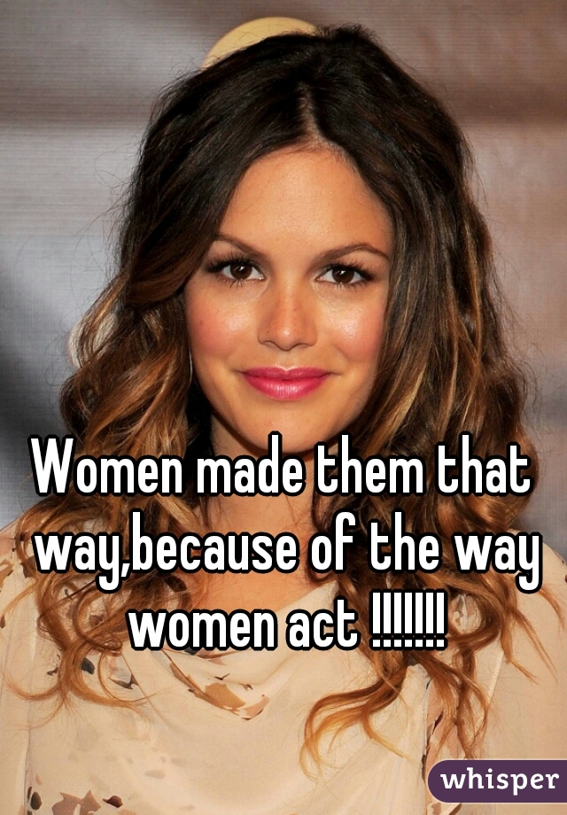 Women made them that way,because of the way women act !!!!!!!