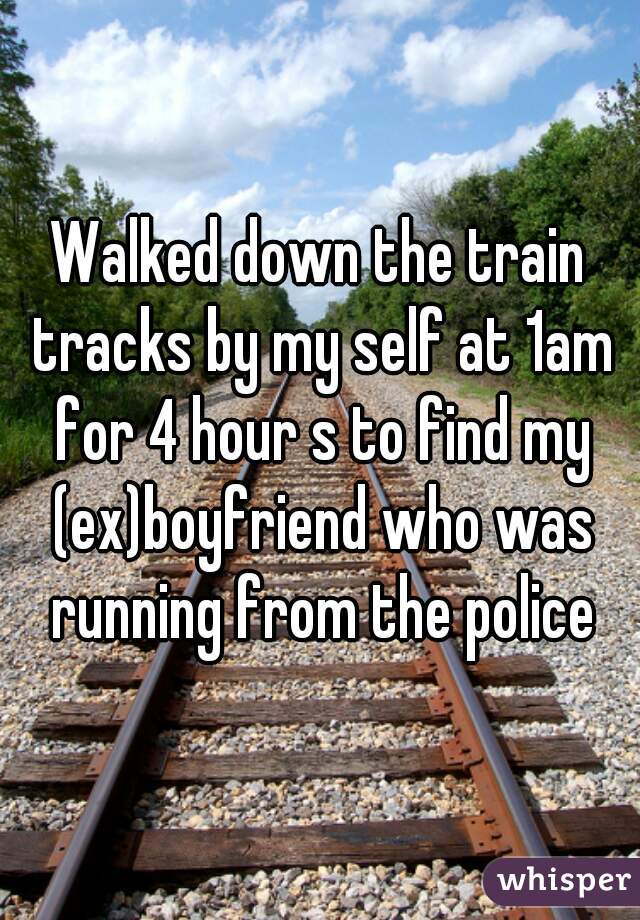 Walked down the train tracks by my self at 1am for 4 hour s to find my (ex)boyfriend who was running from the police