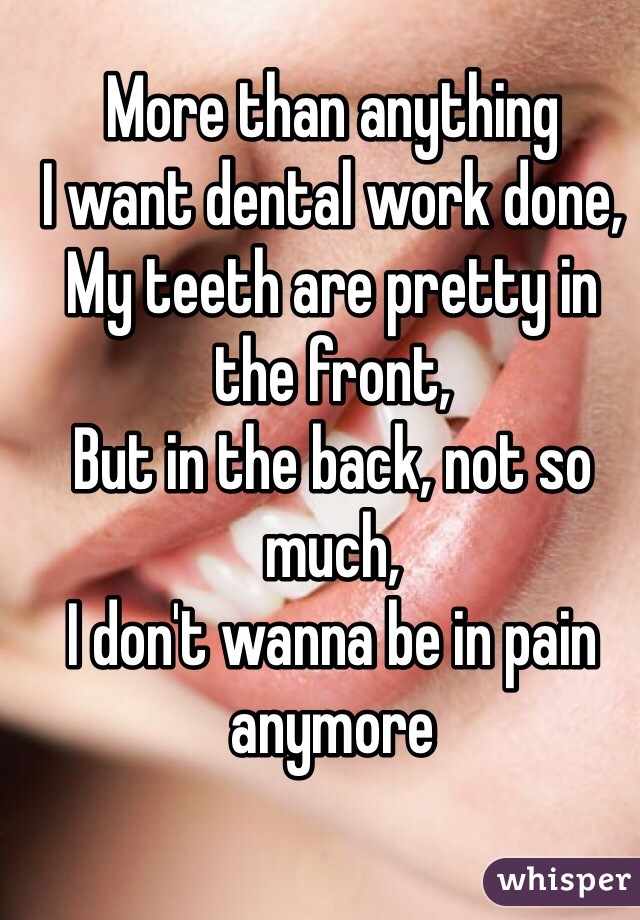 More than anything 
I want dental work done, 
My teeth are pretty in the front, 
But in the back, not so much, 
I don't wanna be in pain anymore
