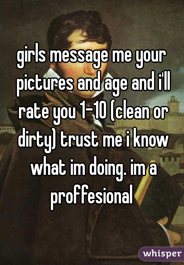 girls message me your pictures and age and i'll rate you 1-10 (clean or dirty) trust me i know what im doing. im a proffesional 