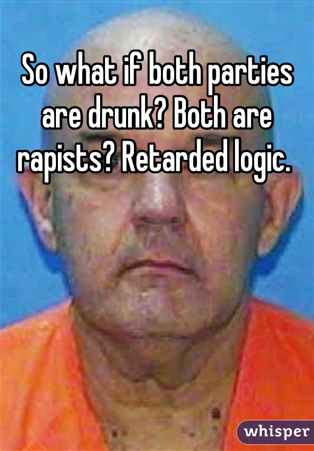 So what if both parties are drunk? Both are rapists? Retarded logic. 