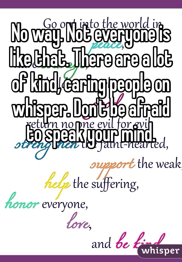 No way. Not everyone is like that. There are a lot of kind, caring people on whisper. Don't be afraid to speak your mind. 
