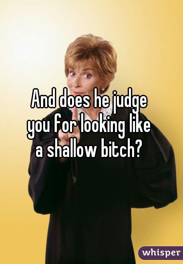 And does he judge 
you for looking like 
a shallow bitch? 