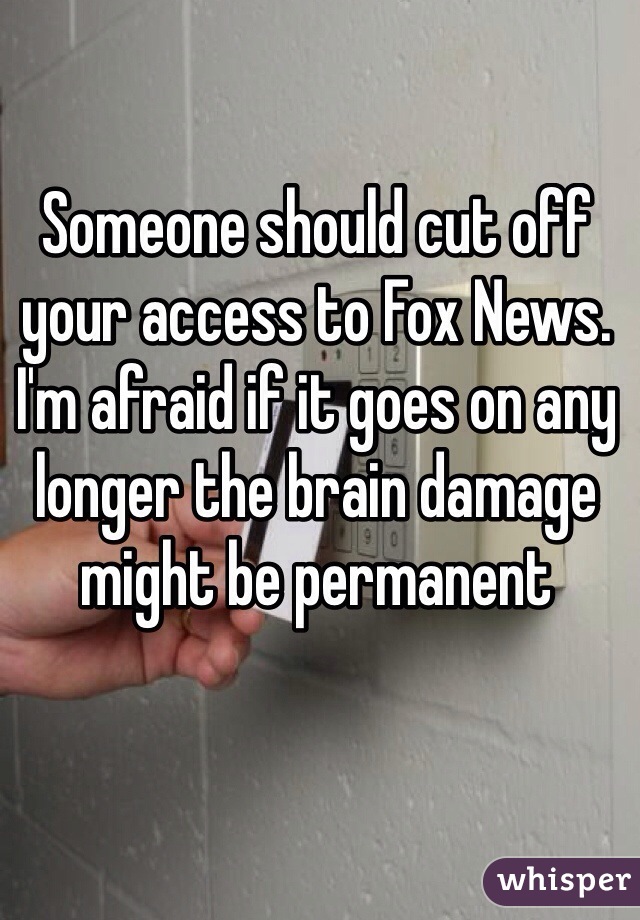 Someone should cut off your access to Fox News. I'm afraid if it goes on any longer the brain damage might be permanent 