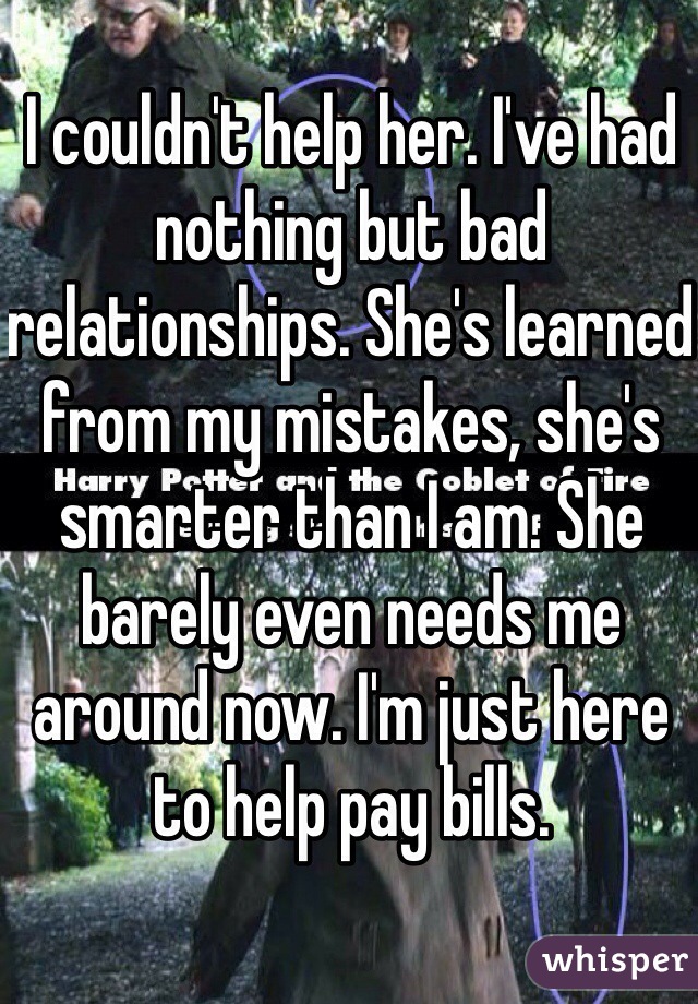 I couldn't help her. I've had nothing but bad relationships. She's learned from my mistakes, she's smarter than I am. She barely even needs me around now. I'm just here to help pay bills. 