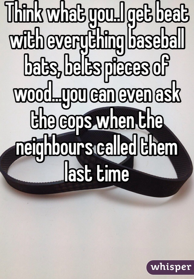Think what you..I get beat with everything baseball bats, belts pieces of wood...you can even ask the cops when the neighbours called them last time 