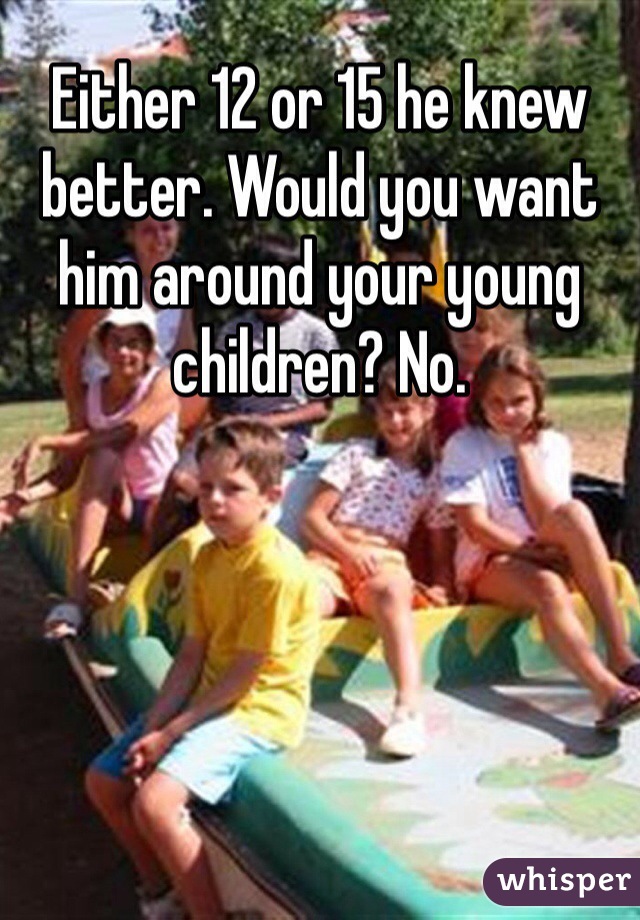 Either 12 or 15 he knew better. Would you want him around your young children? No. 