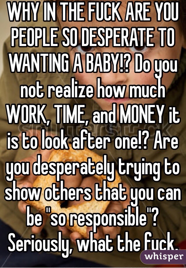WHY IN THE FUCK ARE YOU PEOPLE SO DESPERATE TO WANTING A BABY!? Do you not realize how much WORK, TIME, and MONEY it is to look after one!? Are you desperately trying to show others that you can be "so responsible"? Seriously, what the fuck.
