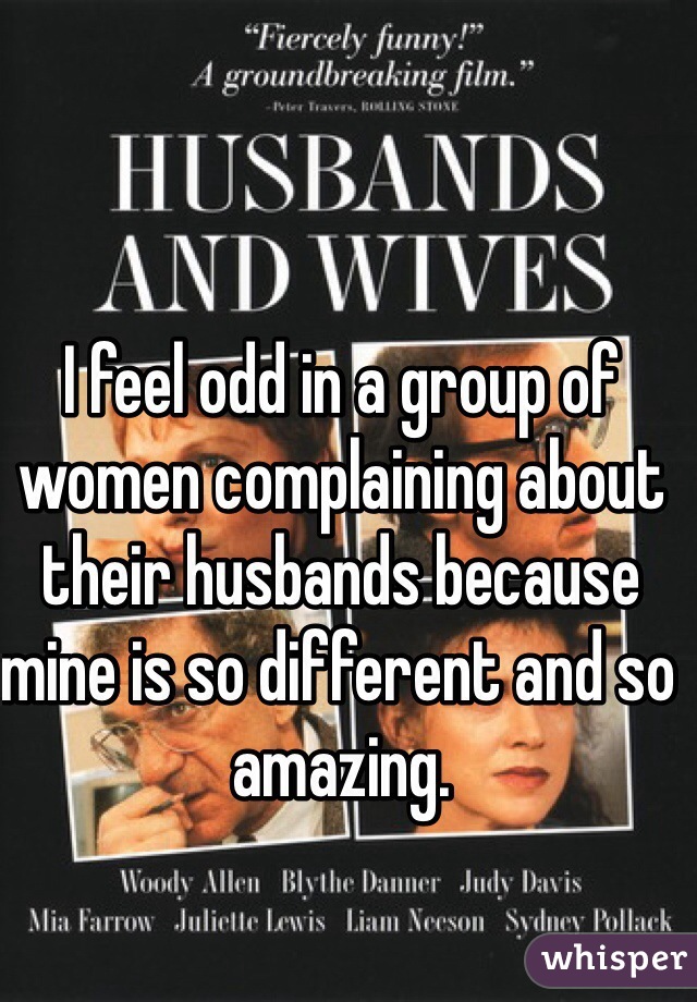 I feel odd in a group of women complaining about their husbands because mine is so different and so amazing.