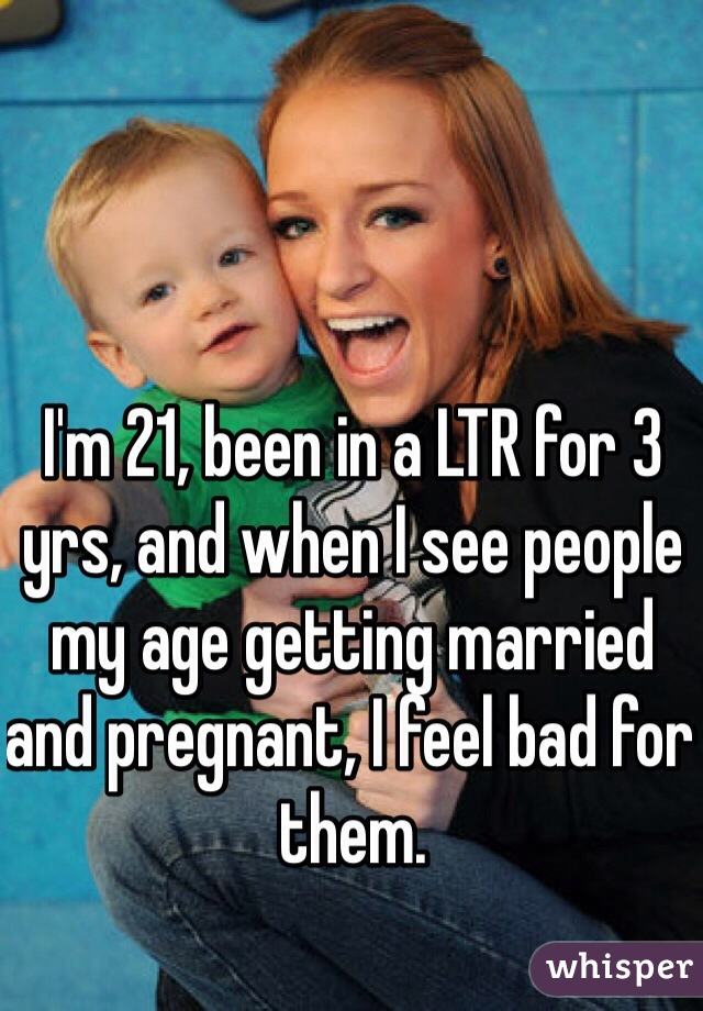 I'm 21, been in a LTR for 3 yrs, and when I see people my age getting married and pregnant, I feel bad for them. 