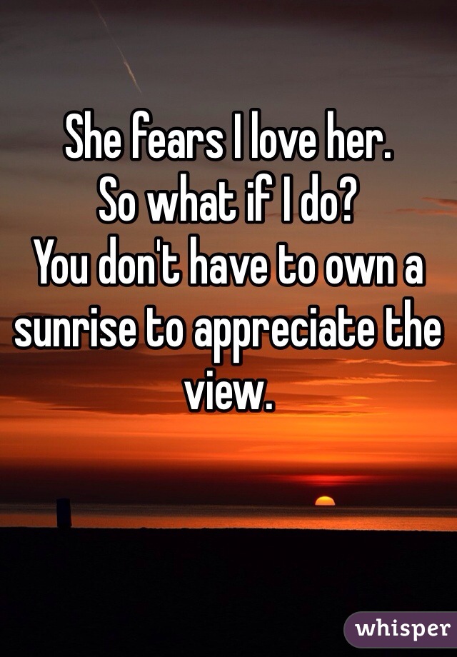 She fears I love her.
So what if I do?
You don't have to own a sunrise to appreciate the view. 
