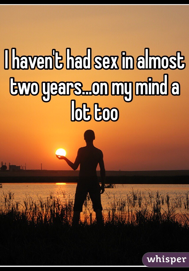 I haven't had sex in almost two years...on my mind a lot too