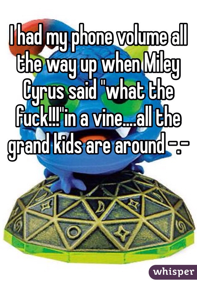 I had my phone volume all the way up when Miley Cyrus said "what the fuck!!!"in a vine....all the grand kids are around -.-