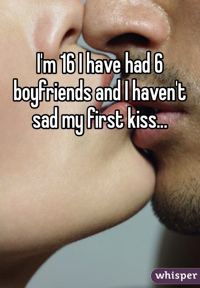 I'm 16 I have had 6 boyfriends and I haven't sad my first kiss... 