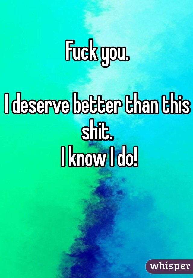 Fuck you. 

I deserve better than this shit.
 I know I do! 