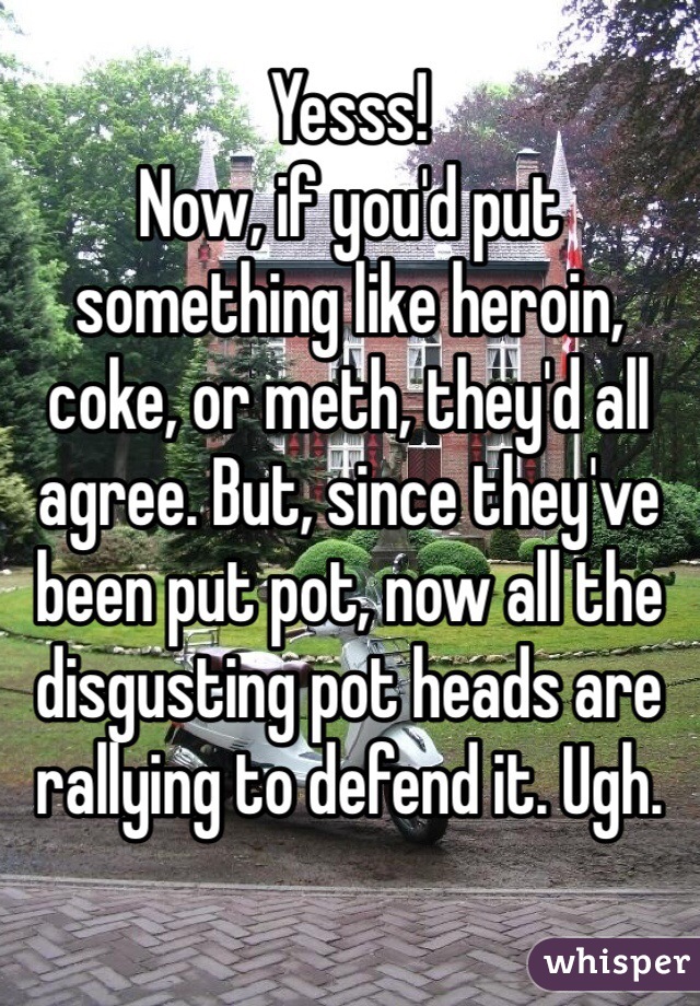 Yesss!
Now, if you'd put something like heroin, coke, or meth, they'd all agree. But, since they've been put pot, now all the disgusting pot heads are rallying to defend it. Ugh.