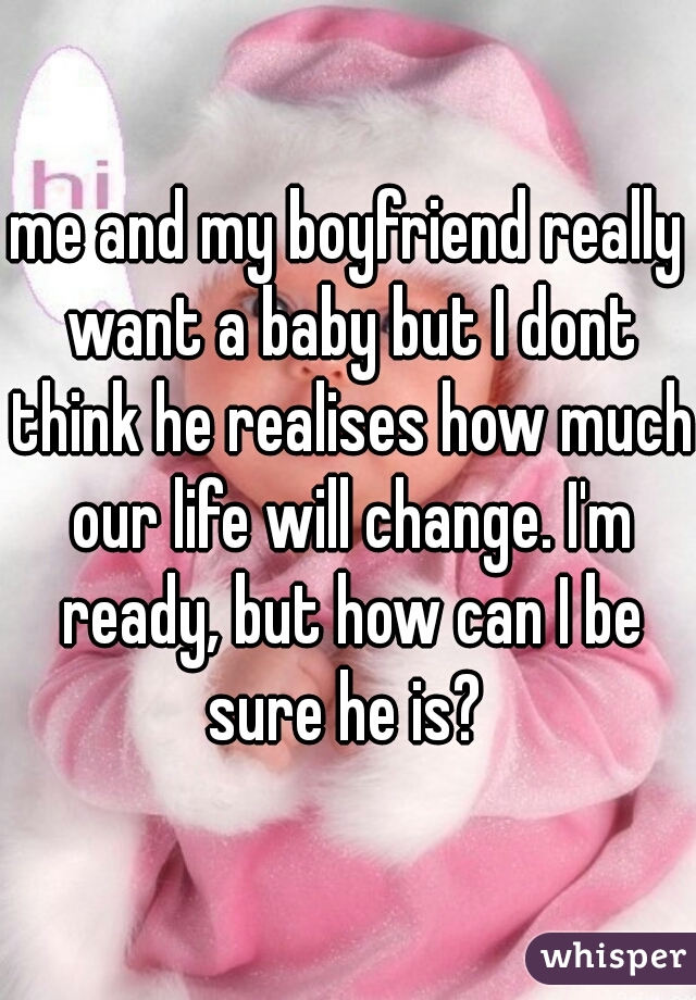 me and my boyfriend really want a baby but I dont think he realises how much our life will change. I'm ready, but how can I be sure he is? 