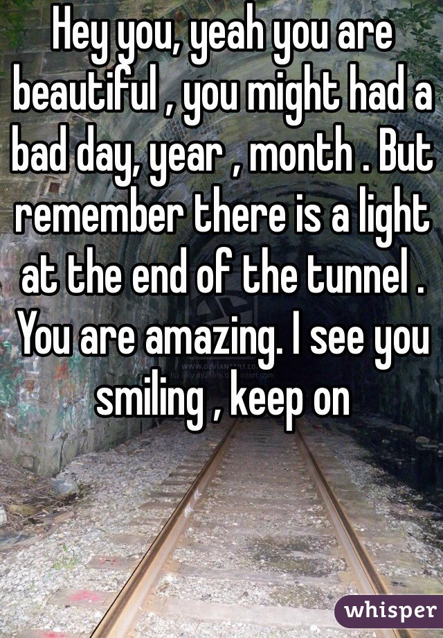 Hey you, yeah you are beautiful , you might had a bad day, year , month . But remember there is a light at the end of the tunnel . You are amazing. I see you smiling , keep on