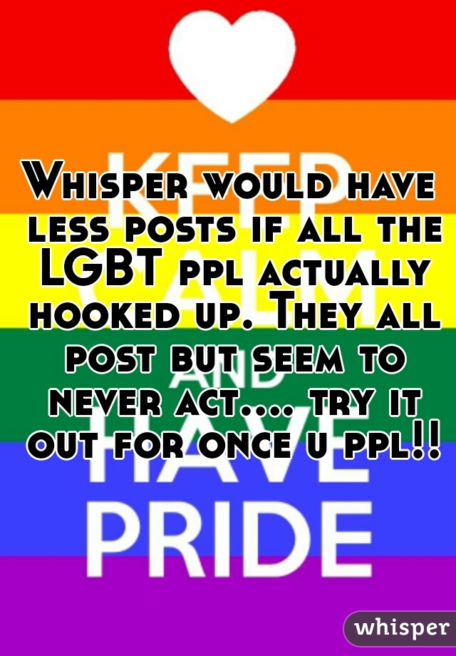 Whisper would have less posts if all the LGBT ppl actually hooked up. They all post but seem to never act.... try it out for once u ppl!!