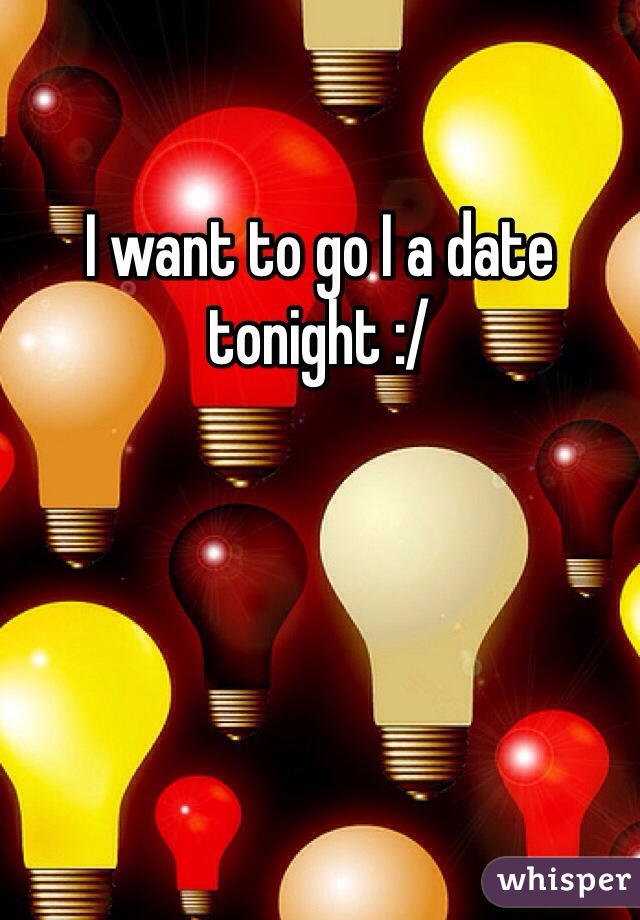 I want to go I a date tonight :/ 