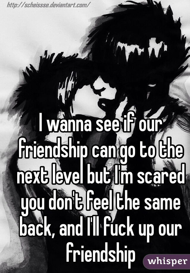 I wanna see if our friendship can go to the next level but I'm scared you don't feel the same back, and I'll fuck up our friendship 