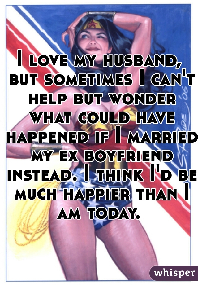 I love my husband, but sometimes I can't help but wonder what could have happened if I married my ex boyfriend instead. I think I'd be much happier than I am today. 