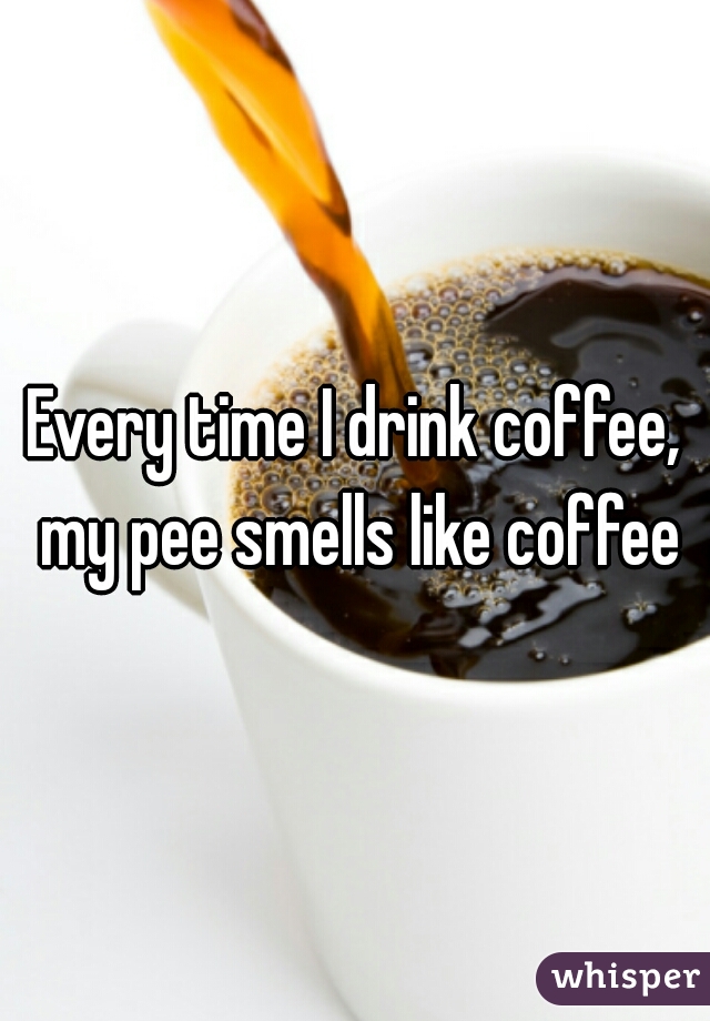 Every time I drink coffee, my pee smells like coffee