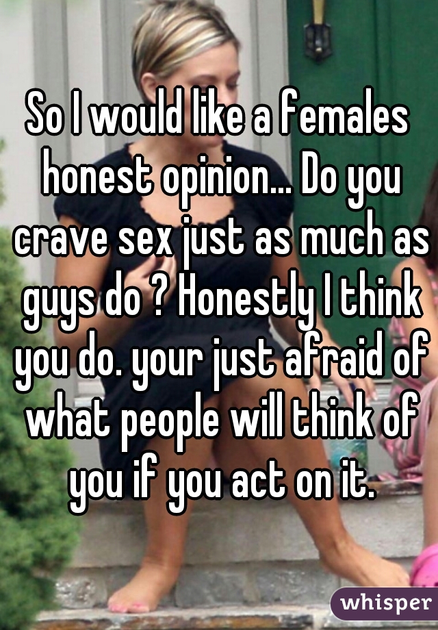 So I would like a females honest opinion... Do you crave sex just as much as guys do ? Honestly I think you do. your just afraid of what people will think of you if you act on it.