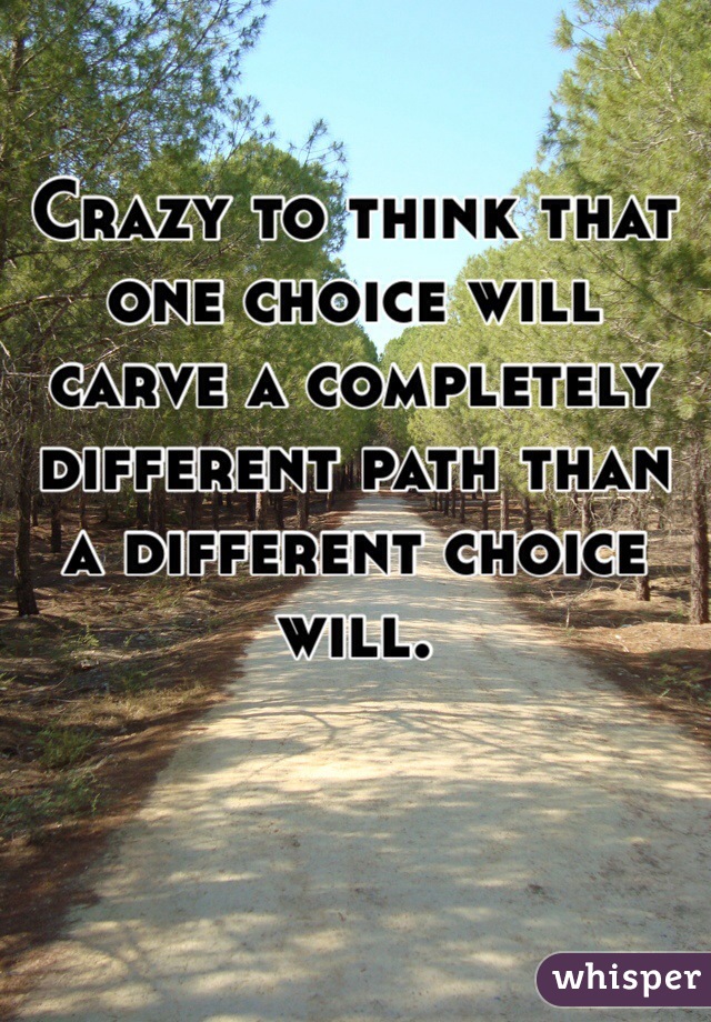 Crazy to think that one choice will carve a completely different path than a different choice will. 