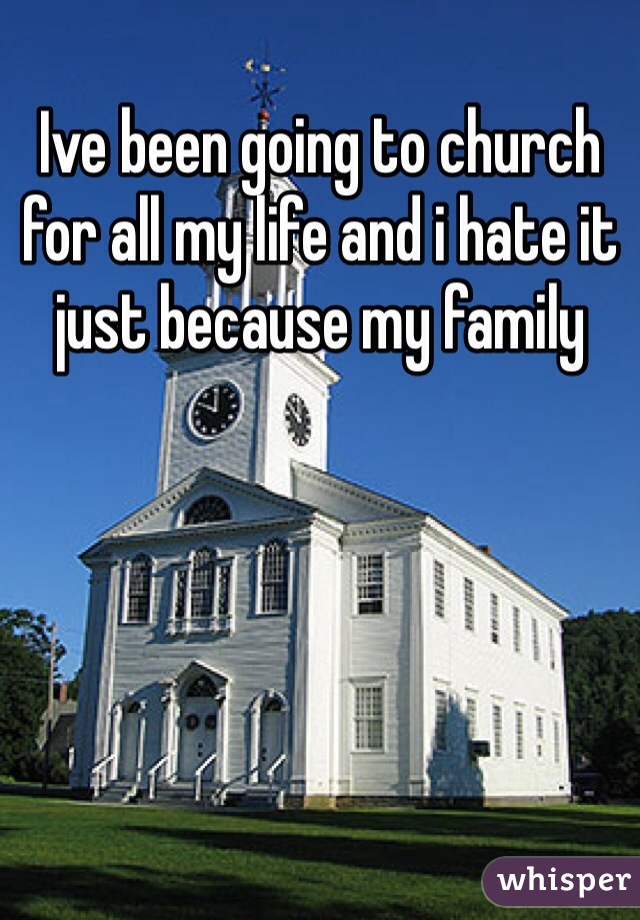 Ive been going to church for all my life and i hate it just because my family 