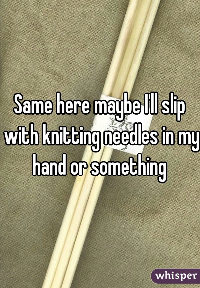 Same here maybe I'll slip with knitting needles in my hand or something 
