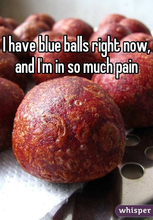 I have blue balls right now, and I'm in so much pain