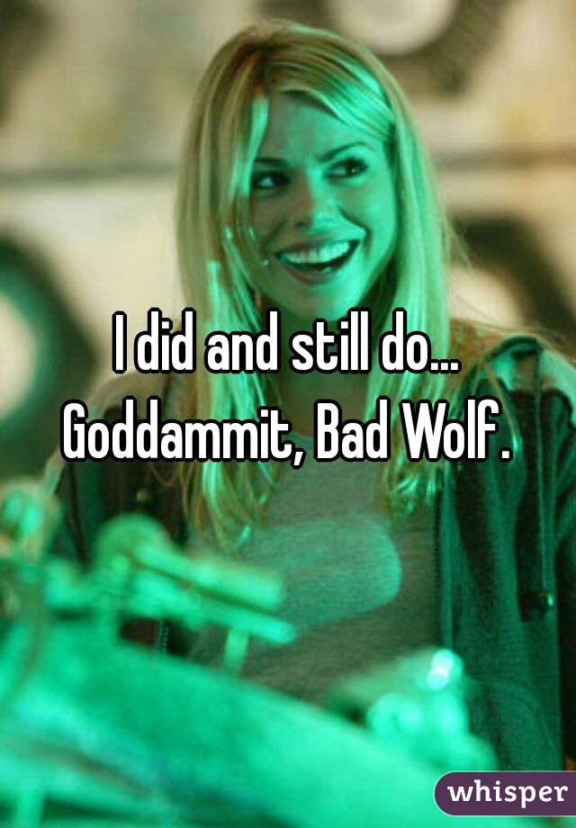 I did and still do... Goddammit, Bad Wolf. 